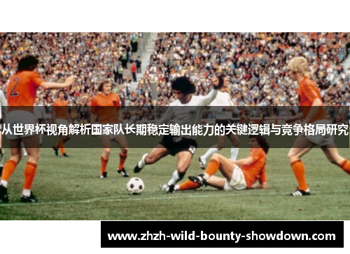 从世界杯视角解析国家队长期稳定输出能力的关键逻辑与竞争格局研究