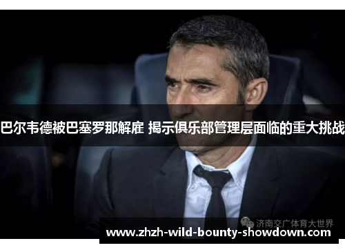 巴尔韦德被巴塞罗那解雇 揭示俱乐部管理层面临的重大挑战