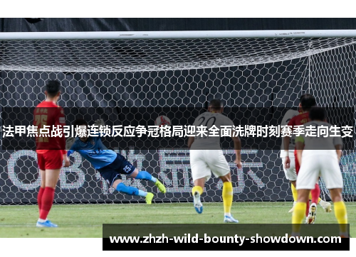 法甲焦点战引爆连锁反应争冠格局迎来全面洗牌时刻赛季走向生变