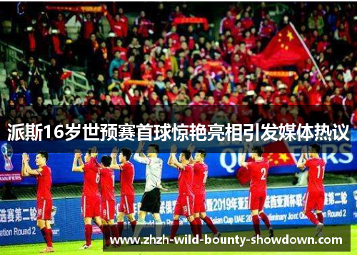 派斯16岁世预赛首球惊艳亮相引发媒体热议