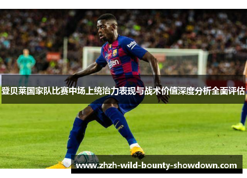 登贝莱国家队比赛中场上统治力表现与战术价值深度分析全面评估