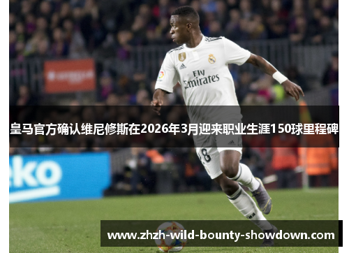 皇马官方确认维尼修斯在2026年3月迎来职业生涯150球里程碑