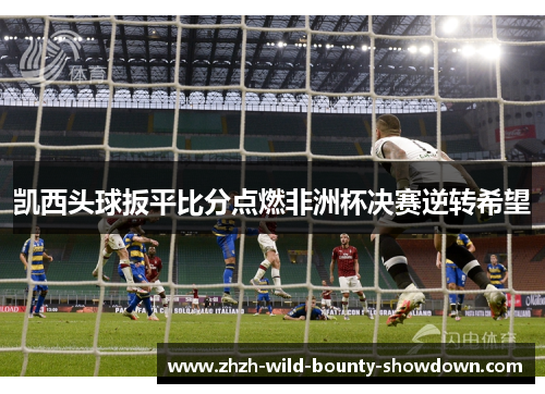 凯西头球扳平比分点燃非洲杯决赛逆转希望 凯西头球扳平比分点燃非洲杯决赛逆转希望