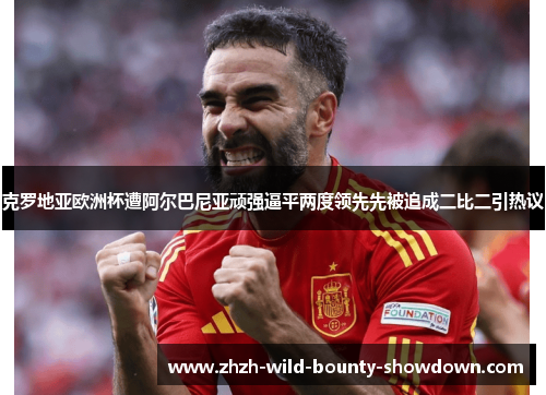 克罗地亚欧洲杯遭阿尔巴尼亚顽强逼平两度领先先被追成二比二引热议