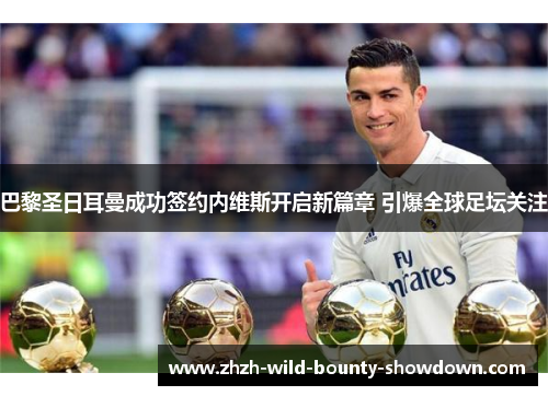 巴黎圣日耳曼成功签约内维斯开启新篇章 引爆全球足坛关注