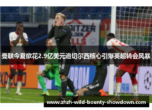 曼联今夏欲花2.9亿美元追切尔西核心引爆英超转会风暴