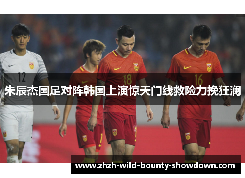 朱辰杰国足对阵韩国上演惊天门线救险力挽狂澜