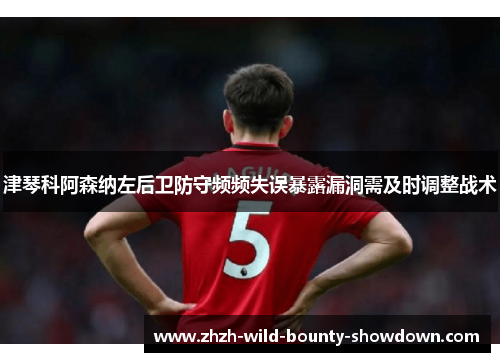 津琴科阿森纳左后卫防守频频失误暴露漏洞需及时调整战术