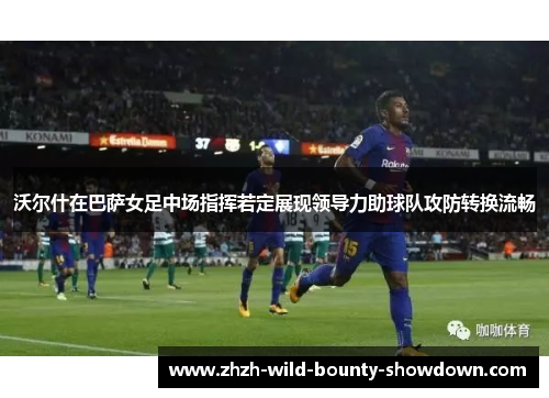 沃尔什在巴萨女足中场指挥若定展现领导力助球队攻防转换流畅