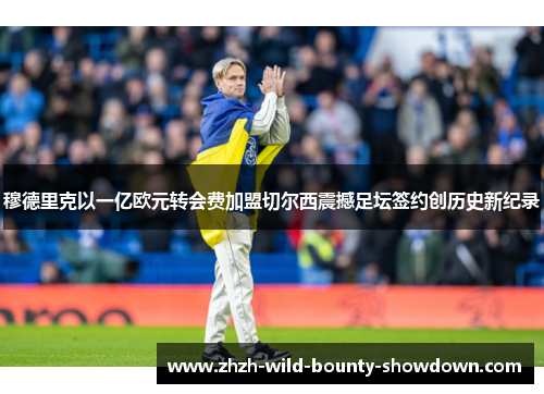 穆德里克以一亿欧元转会费加盟切尔西震撼足坛签约创历史新纪录