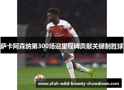 萨卡阿森纳第300场迎里程碑贡献关键制胜球