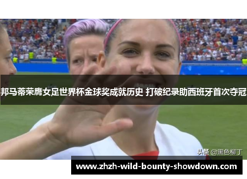 邦马蒂荣膺女足世界杯金球奖成就历史 打破纪录助西班牙首次夺冠