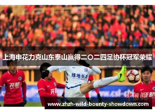 上海申花力克山东泰山赢得二〇二四足协杯冠军荣耀 上海申花力克山东泰山赢得二〇二四足协杯冠军荣耀