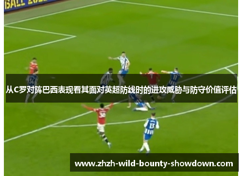 从C罗对阵巴西表现看其面对英超防线时的进攻威胁与防守价值评估
